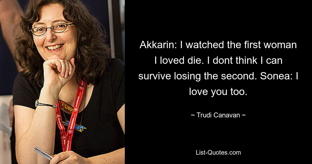 Akkarin: I watched the first woman I loved die. I dont think I can survive losing the second. Sonea: I love you too. — © Trudi Canavan