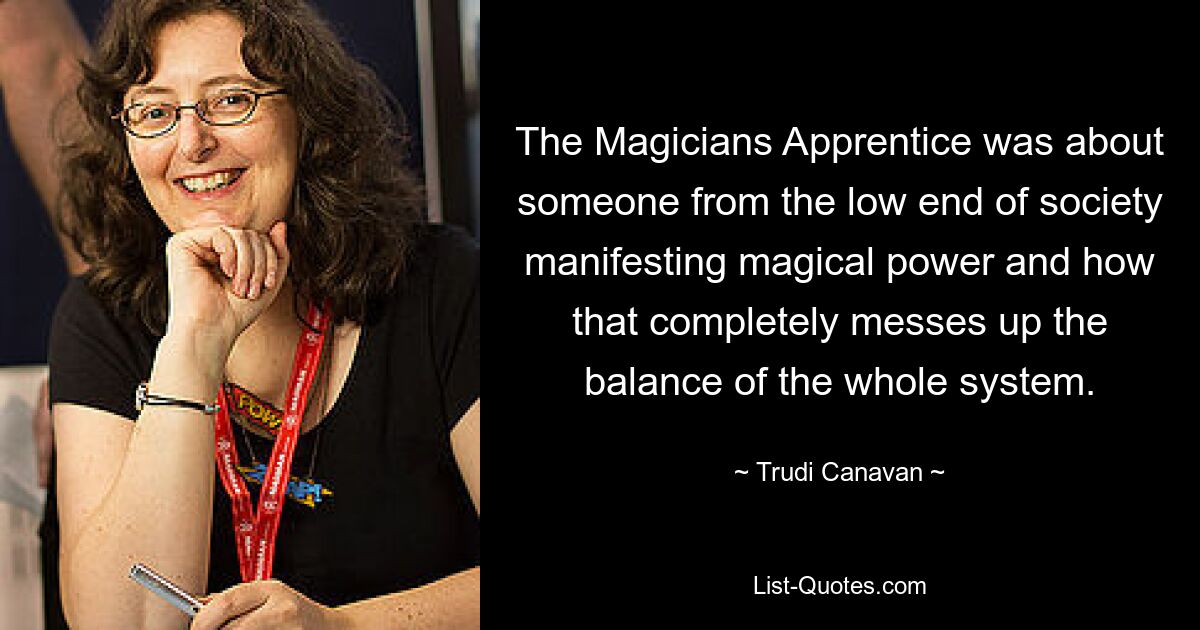 The Magicians Apprentice was about someone from the low end of society manifesting magical power and how that completely messes up the balance of the whole system. — © Trudi Canavan