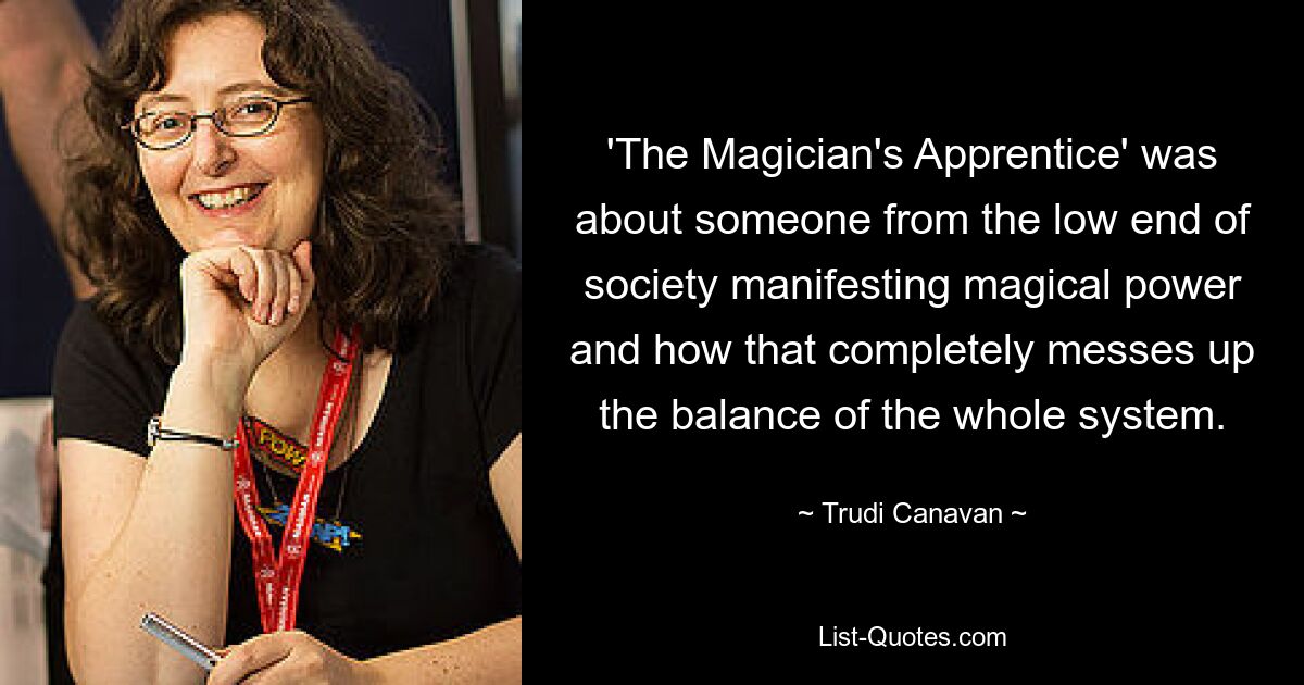 'The Magician's Apprentice' was about someone from the low end of society manifesting magical power and how that completely messes up the balance of the whole system. — © Trudi Canavan