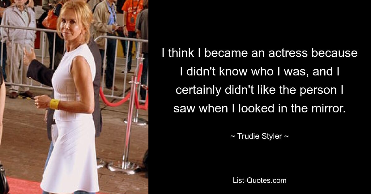 I think I became an actress because I didn't know who I was, and I certainly didn't like the person I saw when I looked in the mirror. — © Trudie Styler