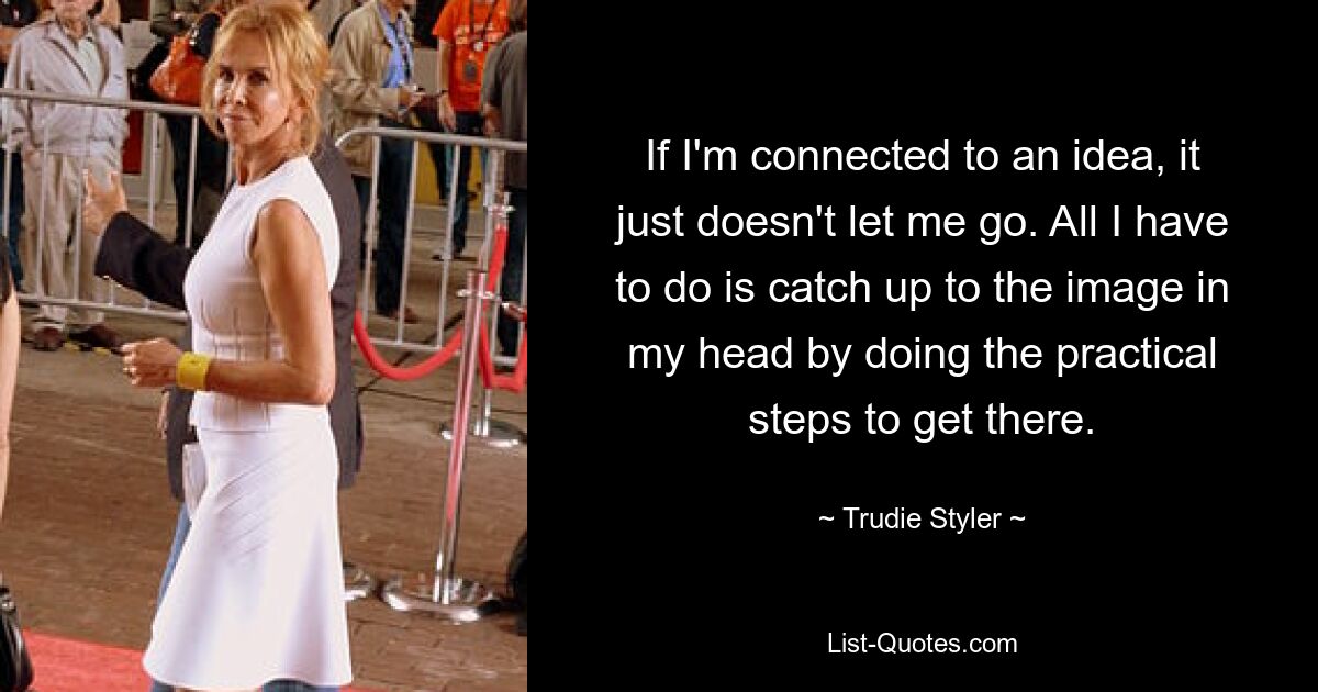 If I'm connected to an idea, it just doesn't let me go. All I have to do is catch up to the image in my head by doing the practical steps to get there. — © Trudie Styler