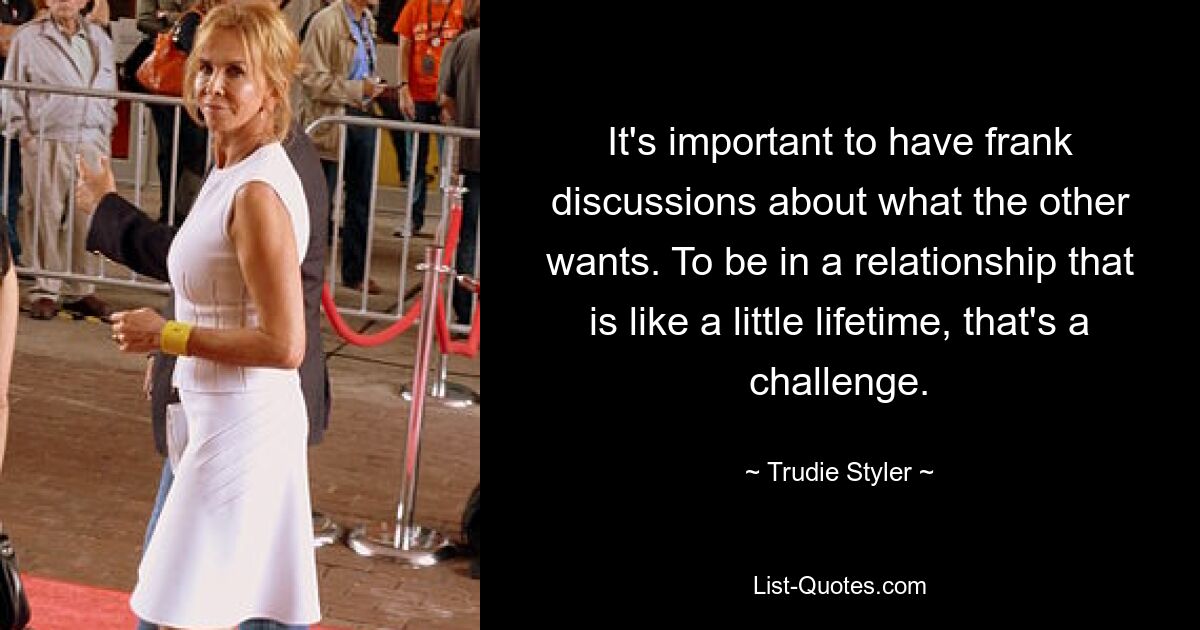 It's important to have frank discussions about what the other wants. To be in a relationship that is like a little lifetime, that's a challenge. — © Trudie Styler