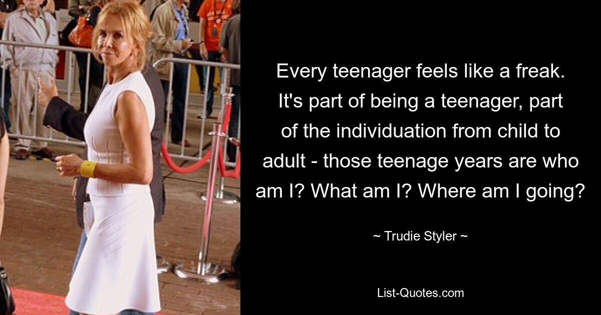 Every teenager feels like a freak. It's part of being a teenager, part of the individuation from child to adult - those teenage years are who am I? What am I? Where am I going? — © Trudie Styler