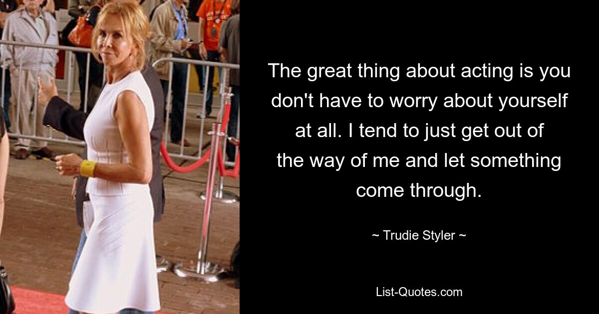 The great thing about acting is you don't have to worry about yourself at all. I tend to just get out of the way of me and let something come through. — © Trudie Styler