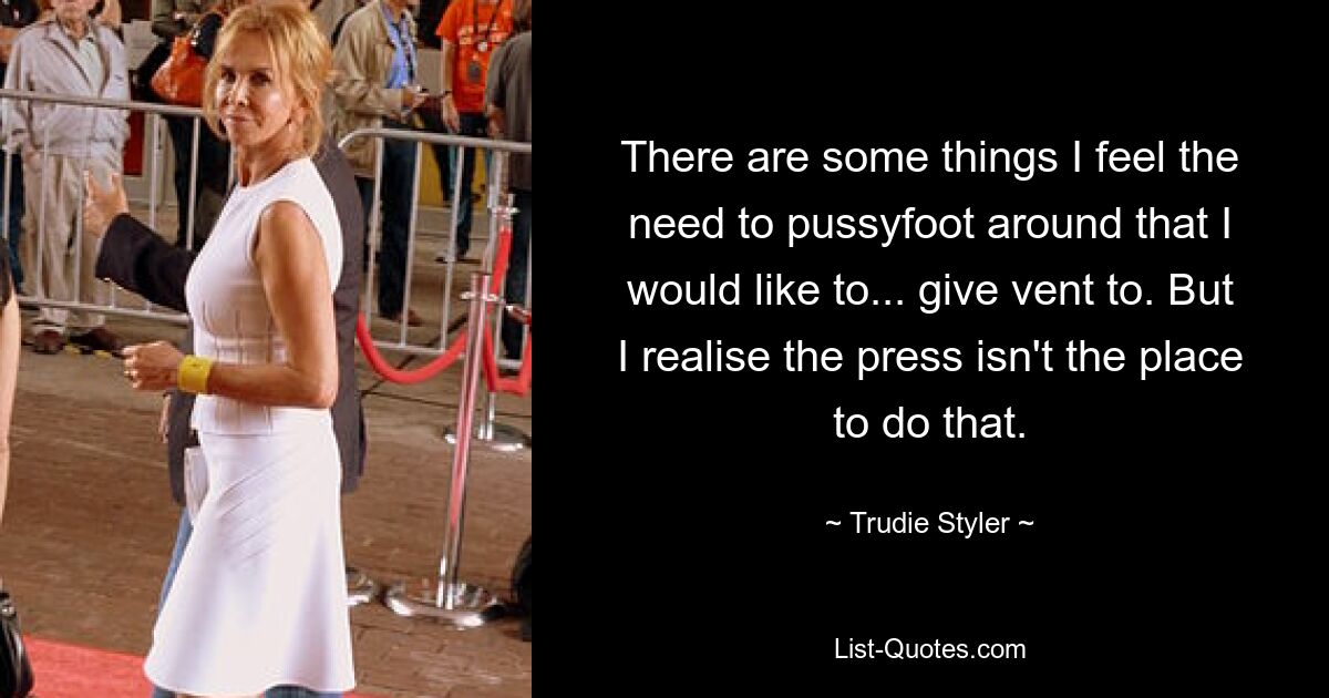 There are some things I feel the need to pussyfoot around that I would like to... give vent to. But I realise the press isn't the place to do that. — © Trudie Styler