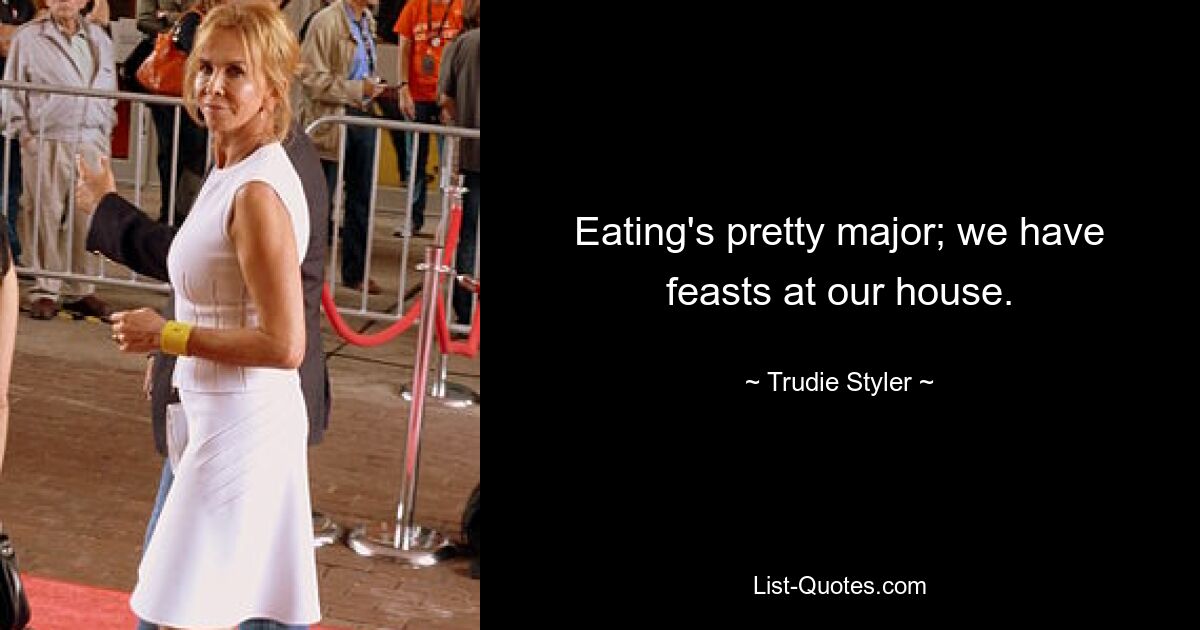 Eating's pretty major; we have feasts at our house. — © Trudie Styler