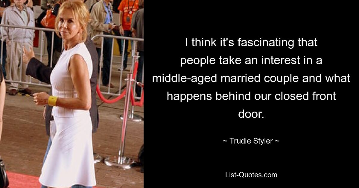 I think it's fascinating that people take an interest in a middle-aged married couple and what happens behind our closed front door. — © Trudie Styler