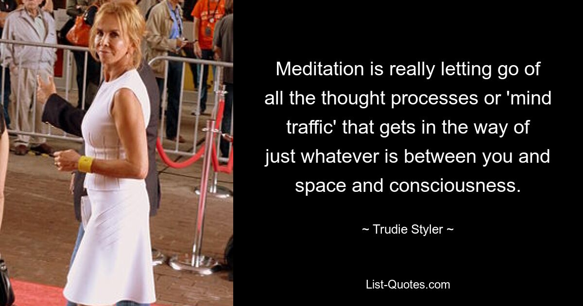 Meditation is really letting go of all the thought processes or 'mind traffic' that gets in the way of just whatever is between you and space and consciousness. — © Trudie Styler