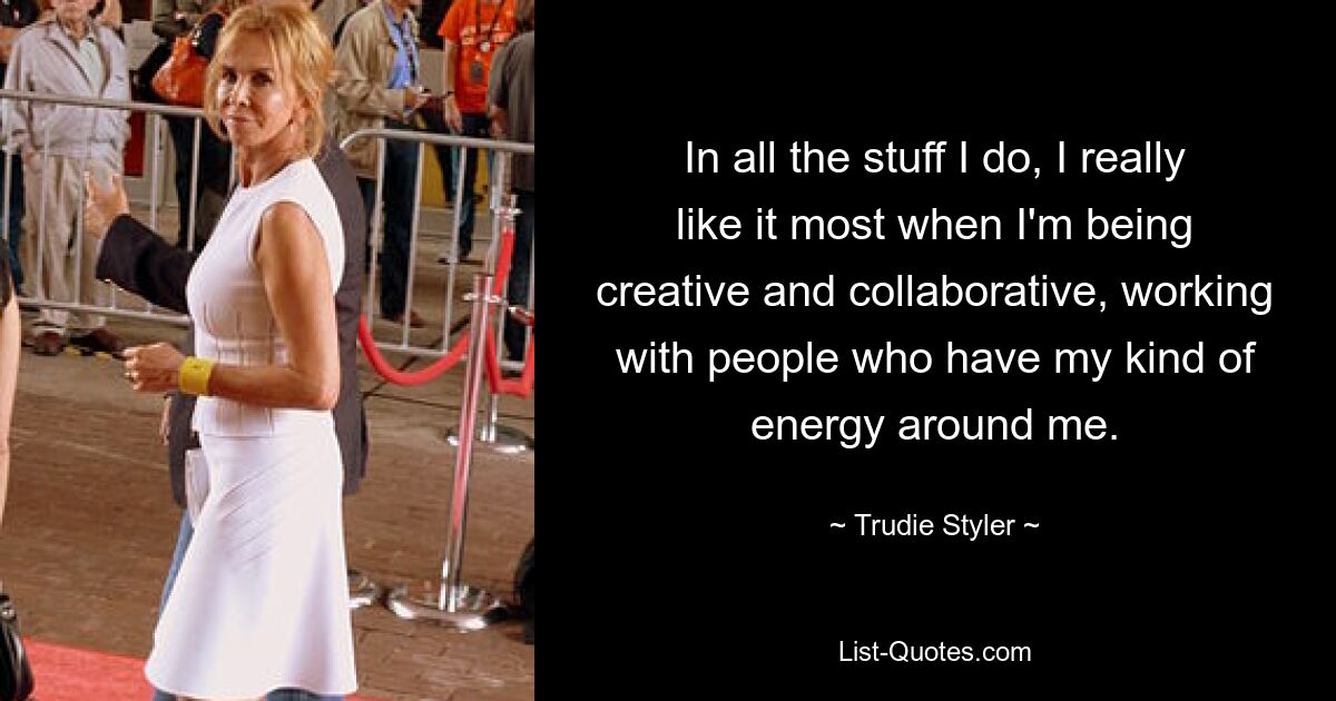 In all the stuff I do, I really like it most when I'm being creative and collaborative, working with people who have my kind of energy around me. — © Trudie Styler