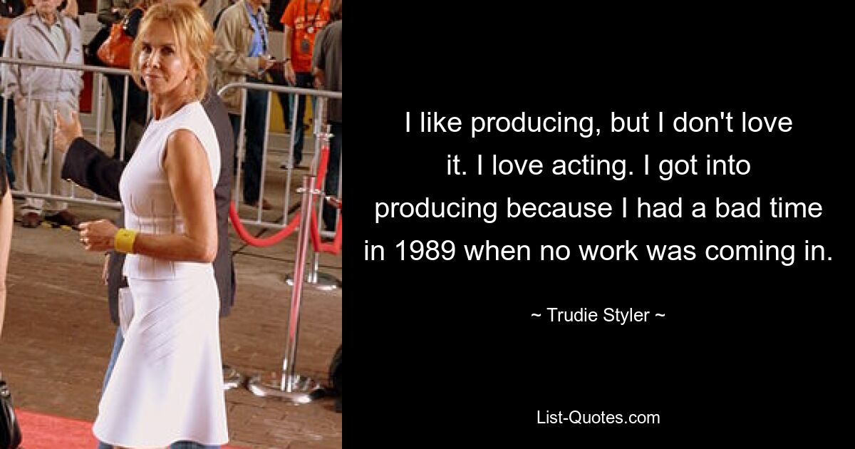 I like producing, but I don't love it. I love acting. I got into producing because I had a bad time in 1989 when no work was coming in. — © Trudie Styler