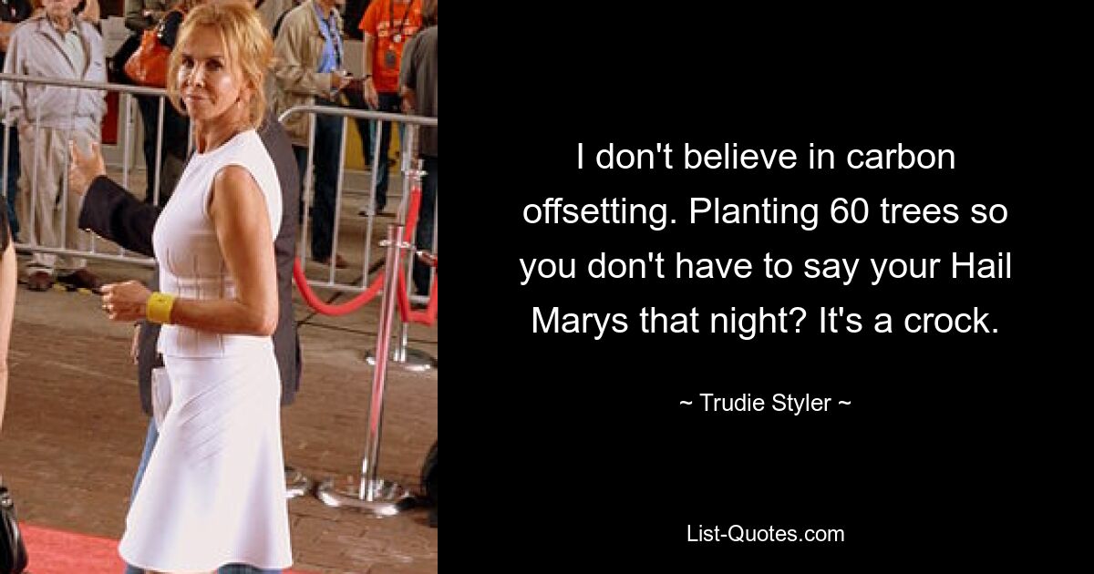 I don't believe in carbon offsetting. Planting 60 trees so you don't have to say your Hail Marys that night? It's a crock. — © Trudie Styler