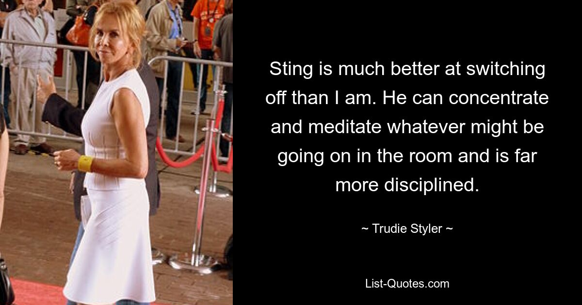 Sting is much better at switching off than I am. He can concentrate and meditate whatever might be going on in the room and is far more disciplined. — © Trudie Styler