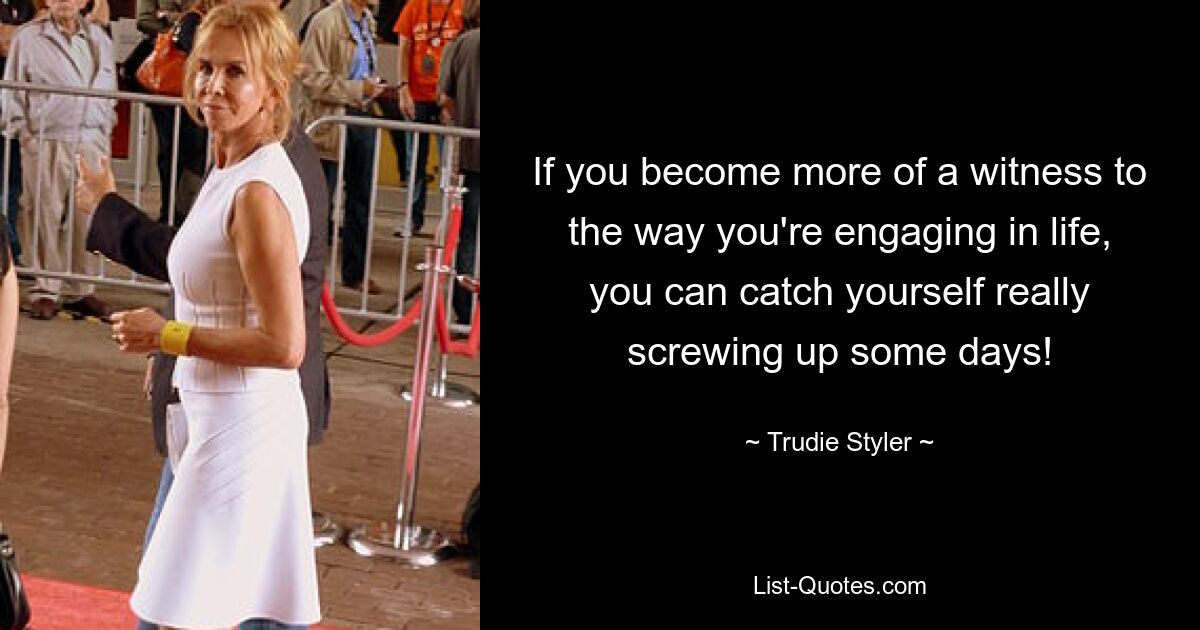 If you become more of a witness to the way you're engaging in life, you can catch yourself really screwing up some days! — © Trudie Styler