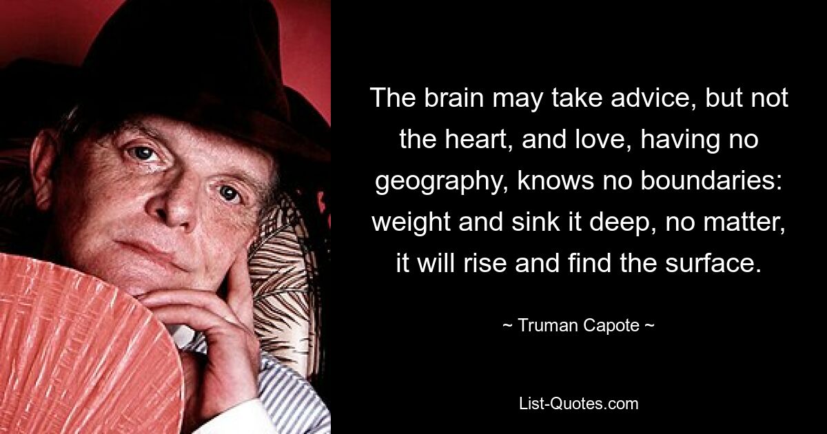 The brain may take advice, but not the heart, and love, having no geography, knows no boundaries: weight and sink it deep, no matter, it will rise and find the surface. — © Truman Capote