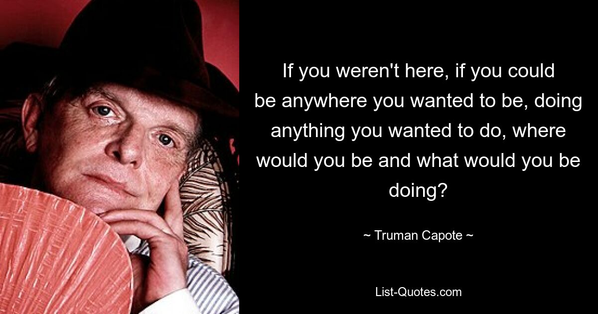 If you weren't here, if you could be anywhere you wanted to be, doing anything you wanted to do, where would you be and what would you be doing? — © Truman Capote