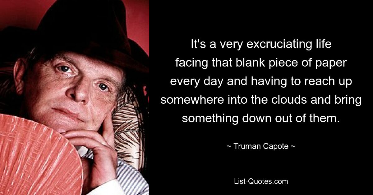 It's a very excruciating life facing that blank piece of paper every day and having to reach up somewhere into the clouds and bring something down out of them. — © Truman Capote