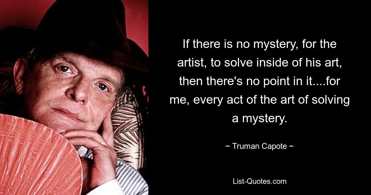 If there is no mystery, for the artist, to solve inside of his art, then there's no point in it....for me, every act of the art of solving a mystery. — © Truman Capote