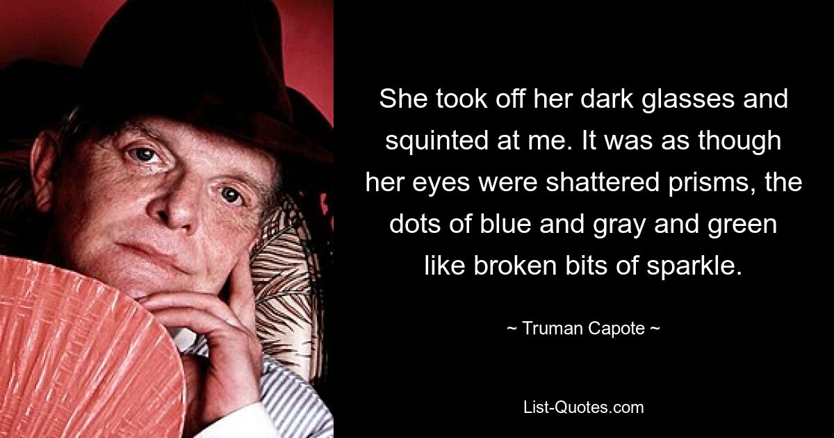 She took off her dark glasses and squinted at me. It was as though her eyes were shattered prisms, the dots of blue and gray and green like broken bits of sparkle. — © Truman Capote