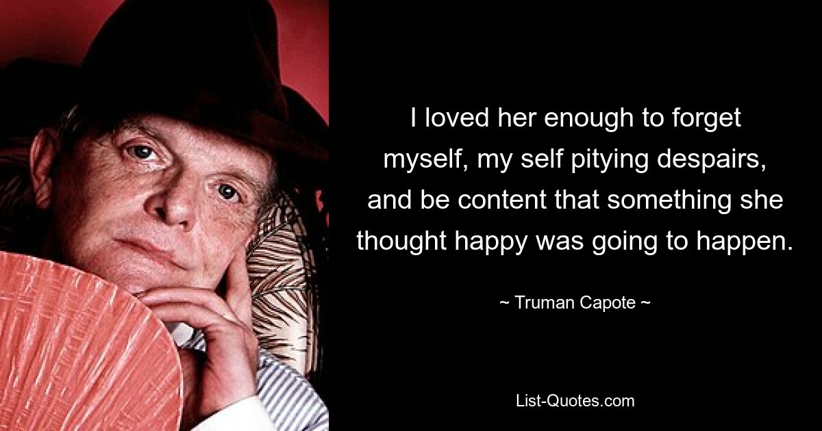 I loved her enough to forget myself, my self pitying despairs, and be content that something she thought happy was going to happen. — © Truman Capote