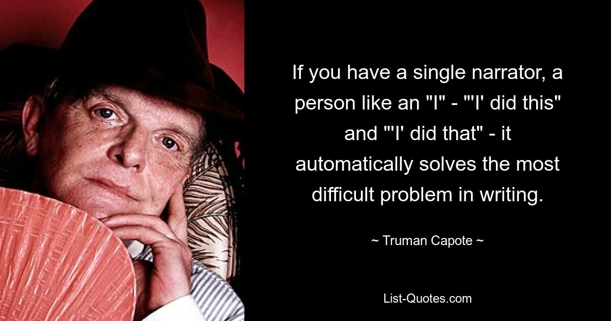 If you have a single narrator, a person like an "I" - "'I' did this" and "'I' did that" - it automatically solves the most difficult problem in writing. — © Truman Capote