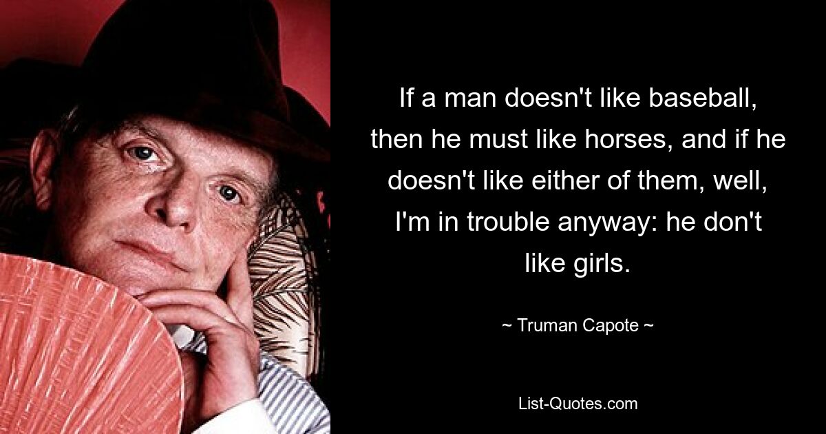 If a man doesn't like baseball, then he must like horses, and if he doesn't like either of them, well, I'm in trouble anyway: he don't like girls. — © Truman Capote