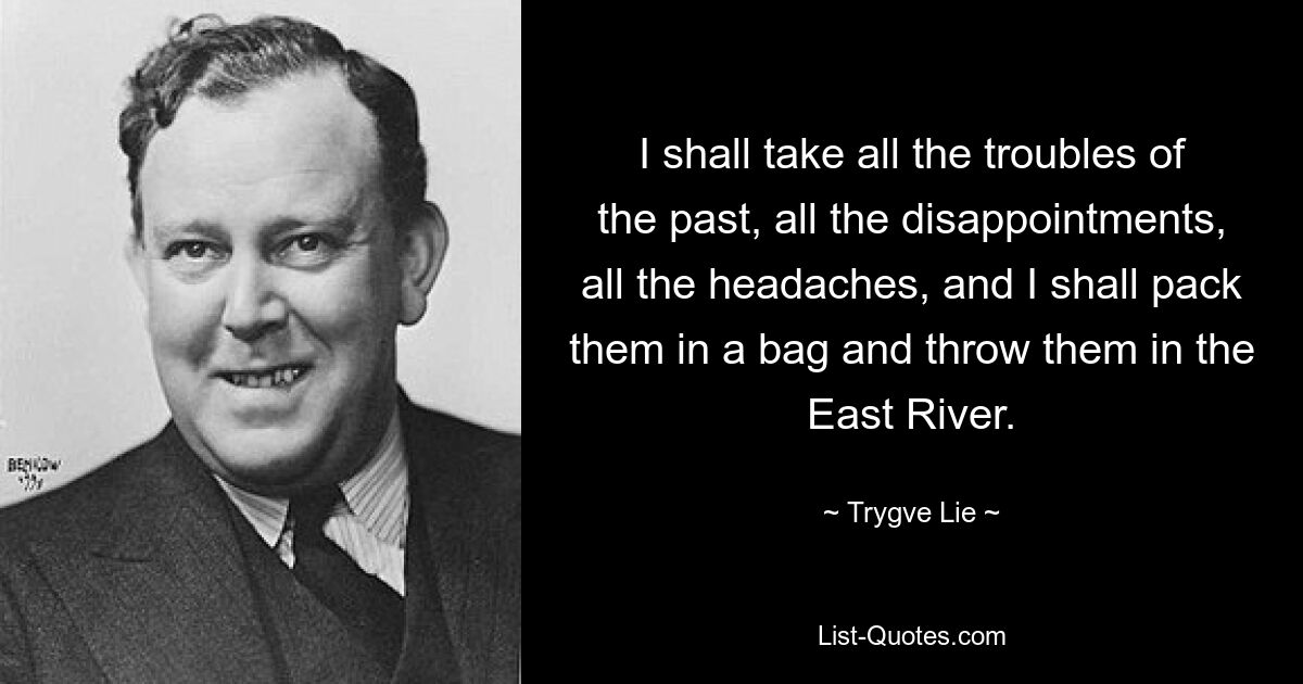 I shall take all the troubles of the past, all the disappointments, all the headaches, and I shall pack them in a bag and throw them in the East River. — © Trygve Lie