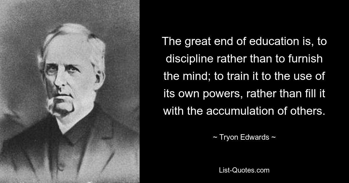 The great end of education is, to discipline rather than to furnish the mind; to train it to the use of its own powers, rather than fill it with the accumulation of others. — © Tryon Edwards