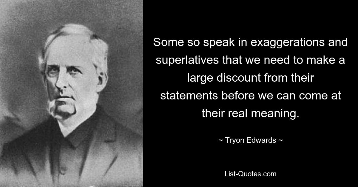 Some so speak in exaggerations and superlatives that we need to make a large discount from their statements before we can come at their real meaning. — © Tryon Edwards