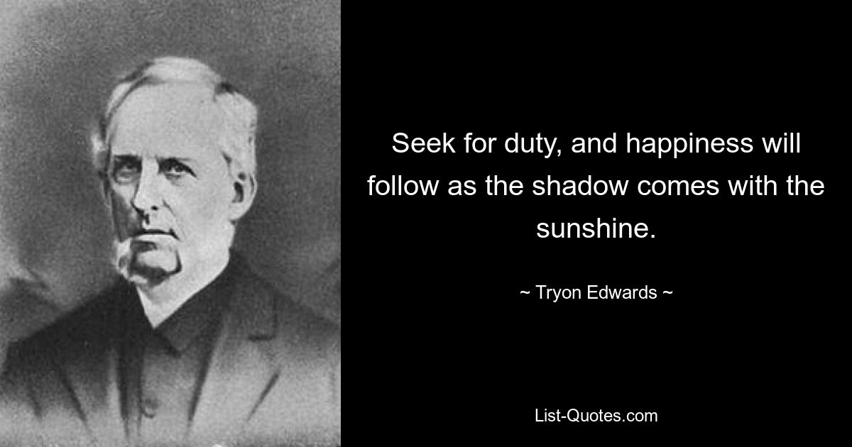 Seek for duty, and happiness will follow as the shadow comes with the sunshine. — © Tryon Edwards