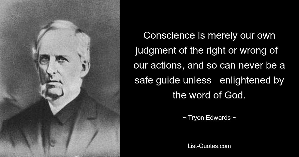 Conscience is merely our own judgment of the right or wrong of   our actions, and so can never be a safe guide unless   enlightened by the word of God. — © Tryon Edwards