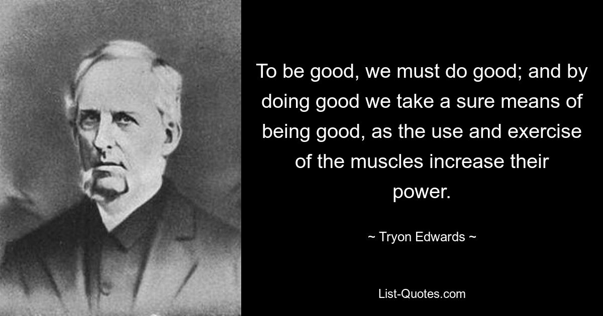 To be good, we must do good; and by doing good we take a sure means of being good, as the use and exercise of the muscles increase their power. — © Tryon Edwards