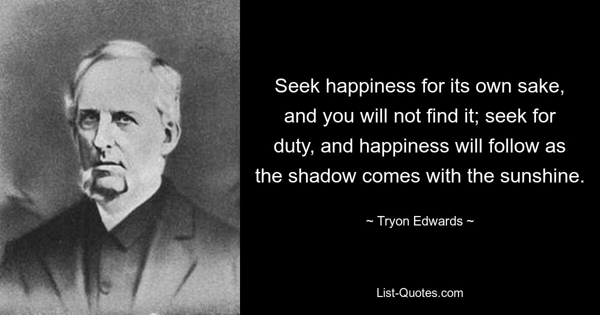 Seek happiness for its own sake, and you will not find it; seek for duty, and happiness will follow as the shadow comes with the sunshine. — © Tryon Edwards