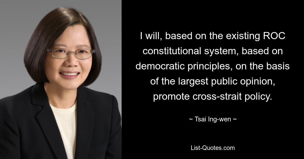 I will, based on the existing ROC constitutional system, based on democratic principles, on the basis of the largest public opinion, promote cross-strait policy. — © Tsai Ing-wen