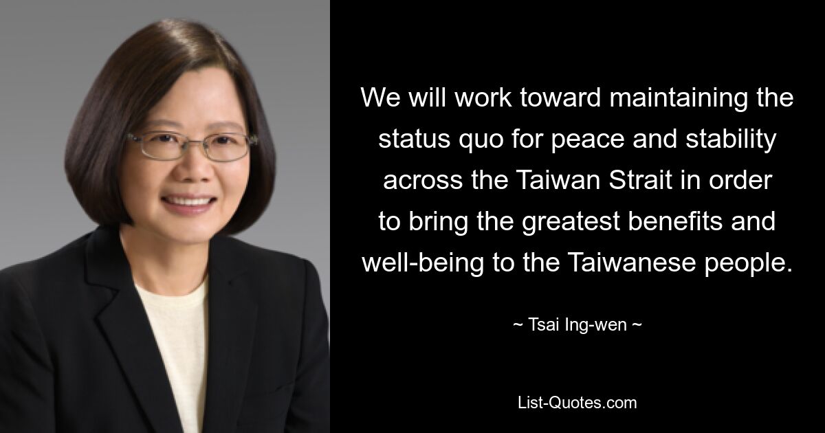 We will work toward maintaining the status quo for peace and stability across the Taiwan Strait in order to bring the greatest benefits and well-being to the Taiwanese people. — © Tsai Ing-wen