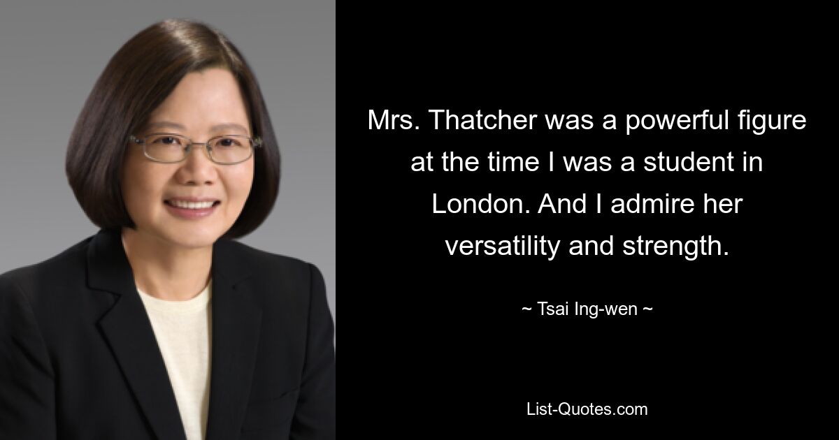 Mrs. Thatcher was a powerful figure at the time I was a student in London. And I admire her versatility and strength. — © Tsai Ing-wen