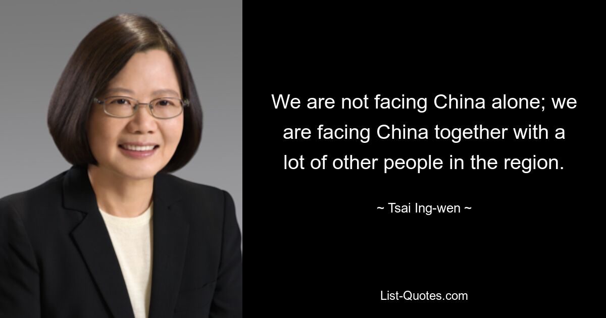 We are not facing China alone; we are facing China together with a lot of other people in the region. — © Tsai Ing-wen