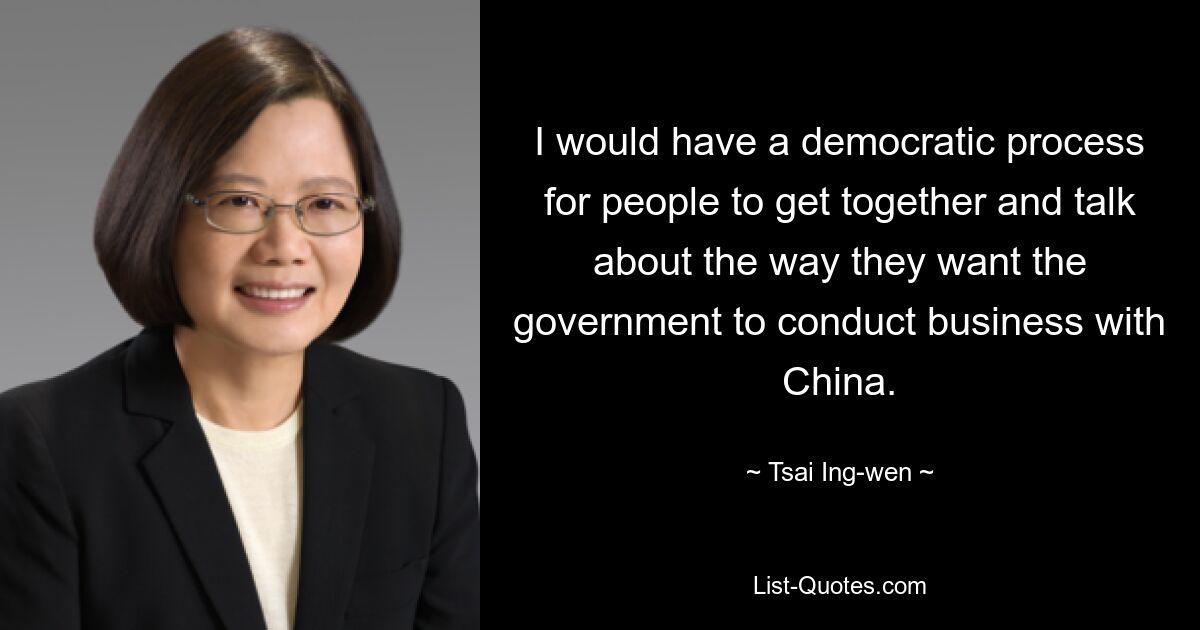 I would have a democratic process for people to get together and talk about the way they want the government to conduct business with China. — © Tsai Ing-wen