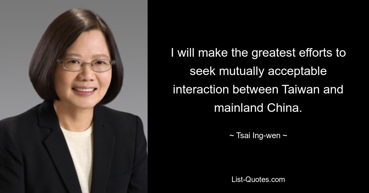 I will make the greatest efforts to seek mutually acceptable interaction between Taiwan and mainland China. — © Tsai Ing-wen