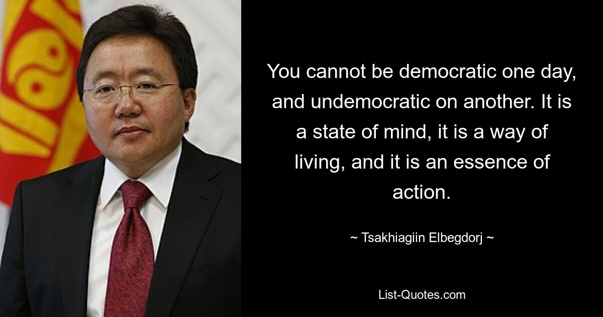 You cannot be democratic one day, and undemocratic on another. It is a state of mind, it is a way of living, and it is an essence of action. — © Tsakhiagiin Elbegdorj