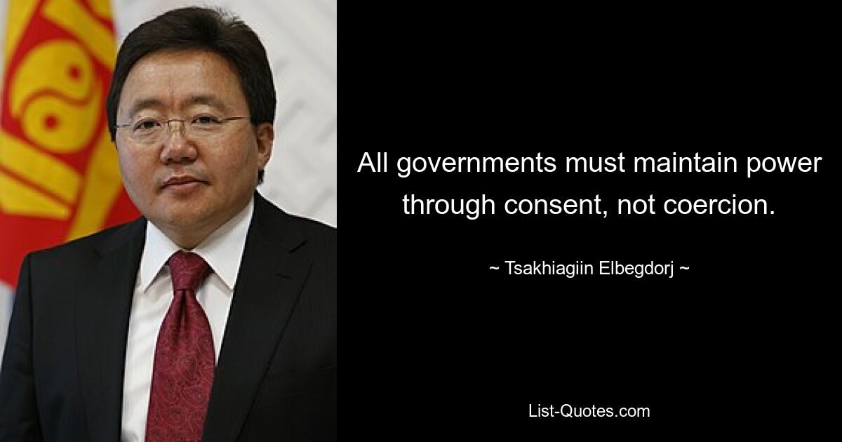 All governments must maintain power through consent, not coercion. — © Tsakhiagiin Elbegdorj