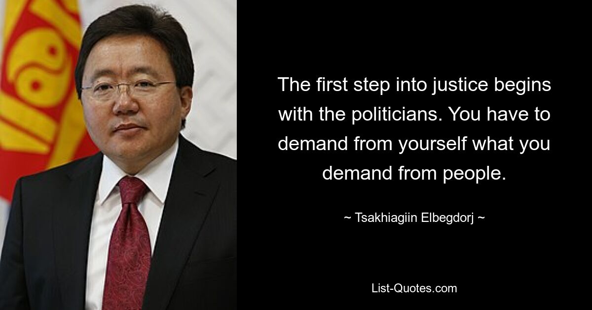 The first step into justice begins with the politicians. You have to demand from yourself what you demand from people. — © Tsakhiagiin Elbegdorj