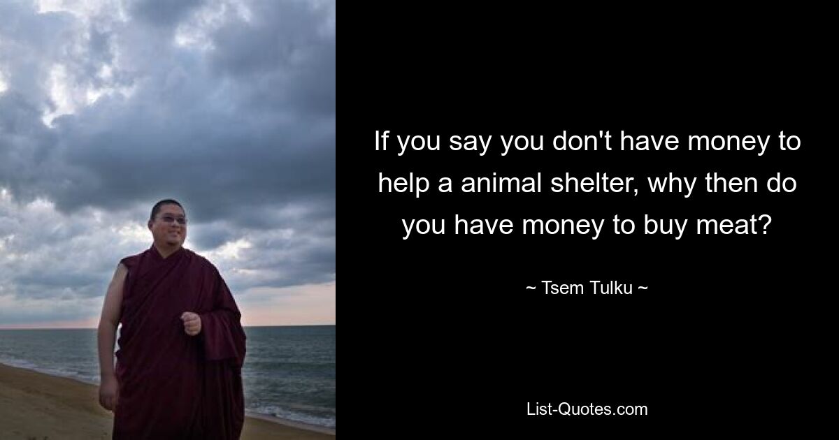 If you say you don't have money to help a animal shelter, why then do you have money to buy meat? — © Tsem Tulku