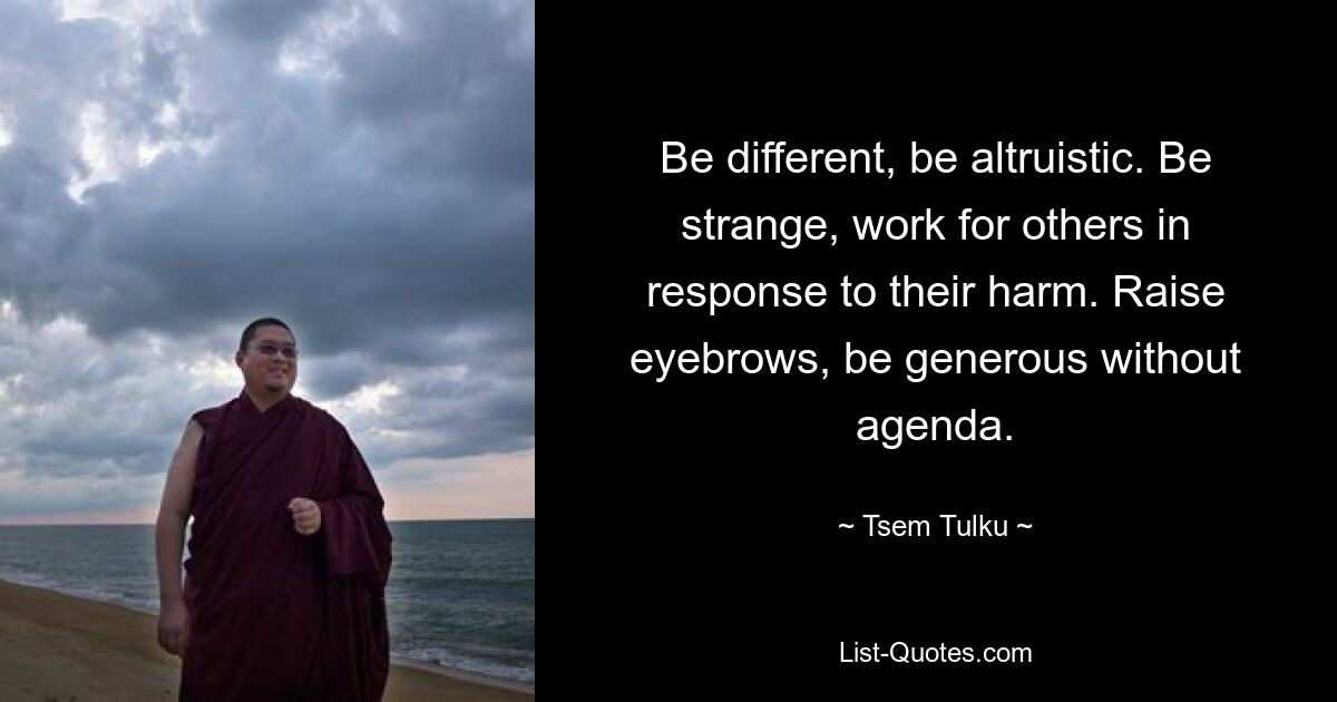 Be different, be altruistic. Be strange, work for others in response to their harm. Raise eyebrows, be generous without agenda. — © Tsem Tulku