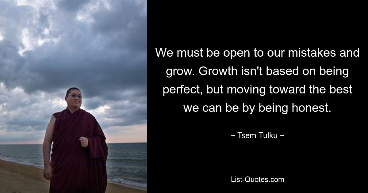 We must be open to our mistakes and grow. Growth isn't based on being perfect, but moving toward the best we can be by being honest. — © Tsem Tulku