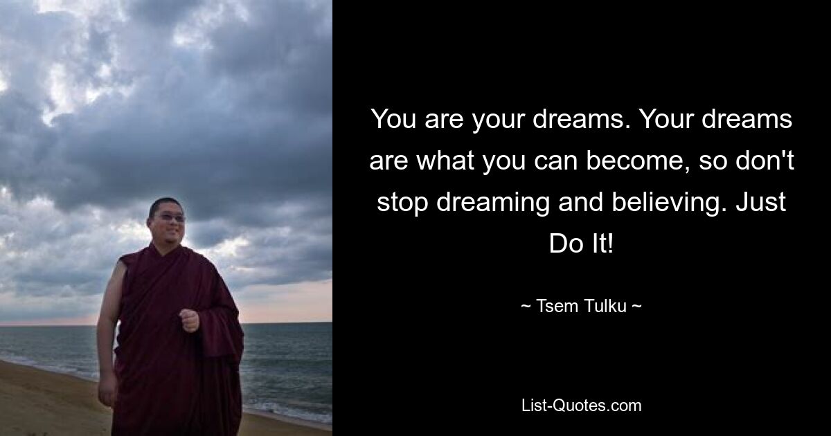 You are your dreams. Your dreams are what you can become, so don't stop dreaming and believing. Just Do It! — © Tsem Tulku