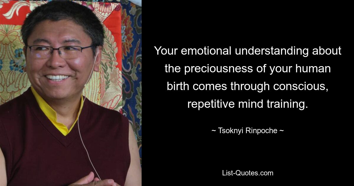 Your emotional understanding about the preciousness of your human birth comes through conscious, repetitive mind training. — © Tsoknyi Rinpoche