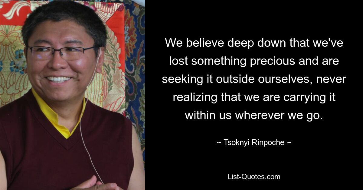 We believe deep down that we've lost something precious and are seeking it outside ourselves, never realizing that we are carrying it within us wherever we go. — © Tsoknyi Rinpoche