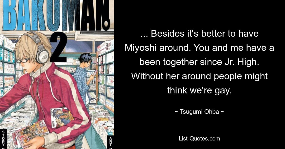 ... Besides it's better to have Miyoshi around. You and me have a been together since Jr. High. Without her around people might think we're gay. — © Tsugumi Ohba