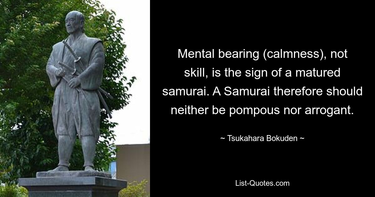 Mental bearing (calmness), not skill, is the sign of a matured samurai. A Samurai therefore should neither be pompous nor arrogant. — © Tsukahara Bokuden