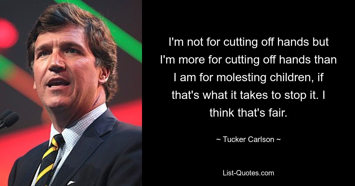 I'm not for cutting off hands but I'm more for cutting off hands than I am for molesting children, if that's what it takes to stop it. I think that's fair. — © Tucker Carlson